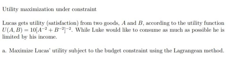 Utility maximization under constraint
Lucas gets utility (satisfaction) from two goods, A and B, according to the utility function
U(A, B) = 10[A-2 + B-21-2. While Luke would like to consume as much as possible he is
limited by his income.
a. Maximize Lucas' utility subject to the budget constraint using the Lagrangean method.
