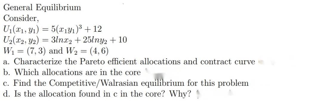 General Equilibrium
Consider,
U1(T1, Y1) = 5(x1Y1)³ + 12
U2(x2, Y2) = 31nx2 + 25lny2 + 10
W1 = (7, 3) and W2 = (4, 6)
a. Characterize the Pareto efficient allocations and contract curve
b. Which allocations are in the core
c. Find the Competitive/Walrasian equilibrium for this problem
d. Is the allocation found in c in the core? Why?
