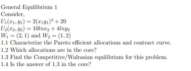 General Equilibrium 1
Consider,
U1(T1, Y1) = 2(xiyı)* + 20
U2(x2, Y2) = 10lnx2 + 4lny2
W1 = (2, 1) and W2 = (1, 2)
1.1 Characterize the Pareto efficient allocations and contract curve.
%3D
%3!
1.2 Which allocations are in the core?
1.3 Find the Competitive/Walrasian equilibrium for this problem.
1.4 Is the answer of 1.3 in the core?
