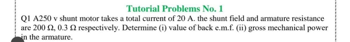 Tutorial Problems No. 1
Q1 A250 v shunt motor takes a total current of 20 A. the shunt field and armature resistance
are 200 2, 0.3 Q respectively. Determine (i) value of back e.m.f. (ii) gross mechanical power
in the armature.
