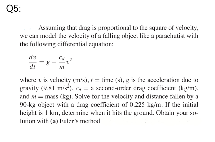 Q5:
Assuming that drag is proportional to the square of velocity,
we can model the velocity of a falling object like a parachutist with
the following differential equation:
dv
Cd v²
= 8
dt
m
where v is velocity (m/s), t = time (s), g is the acceleration due to
gravity (9.81 m/s²), ca = a second-order drag coefficient (kg/m),
and m = mass (kg). Solve for the velocity and distance fallen by a
90-kg object with a drag coefficient of 0.225 kg/m. If the initial
height is 1 km, determine when it hits the ground. Obtain your so-
lution with (a) Euler's method