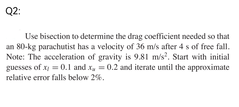 Q2:
Use bisection to determine the drag coefficient needed so that
an 80-kg parachutist has a velocity of 36 m/s after 4 s of free fall.
Note: The acceleration of gravity is 9.81 m/s². Start with initial
guesses of x = 0.1 and X₁ : 0.2 and iterate until the approximate
relative error falls below 2%.
=