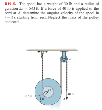 R19-5. The spool has a weight of 30 lb and a radius of
gyration ko = 0.65 ft. If a force of 40 lb is applied to the
cord at A, determine the angular velocity of the spool in
1 = 3 s starting from rest. Neglect the mass of the pulley
and cord.
40 lb
0.5 ft
1 fi
