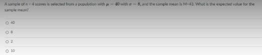 A sample of n4 scores is selected from a population with a
40 with o = 8, and the sample mean is M-43. What is the expected value for the
sample mean?
O 40
O 10
