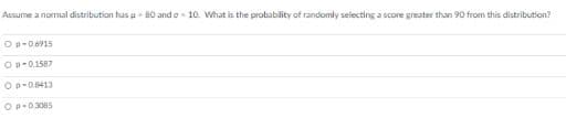 Assume a normal distribution tus u 80 and o 10. What is the probability of randomly selecting a score greater than 90 from this distribution?
Op-0.6915
Op-0.1587
Op-0.8413
Op-03085
