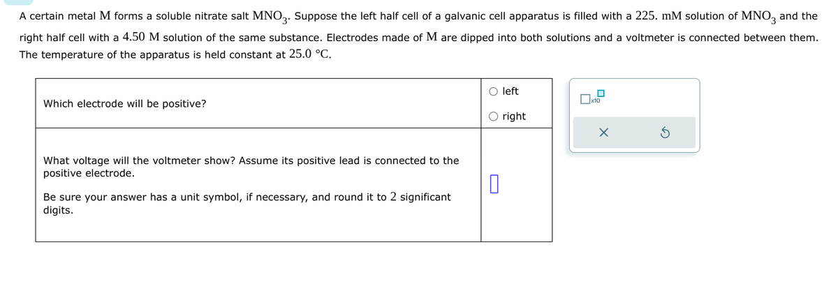 A certain metal M forms a soluble nitrate salt MNO 3. Suppose the left half cell of a galvanic cell apparatus is filled with a 225. mM solution of MNO3 and the
right half cell with a 4.50 M solution of the same substance. Electrodes made of M are dipped into both solutions and a voltmeter is connected between them.
The temperature of the apparatus is held constant at 25.0 °C.
Which electrode will be positive?
What voltage will the voltmeter show? Assume its positive lead is connected to the
positive electrode.
Be sure your answer has a unit symbol, if necessary, and round it to 2 significant
digits.
left
☐ x10
O right
0