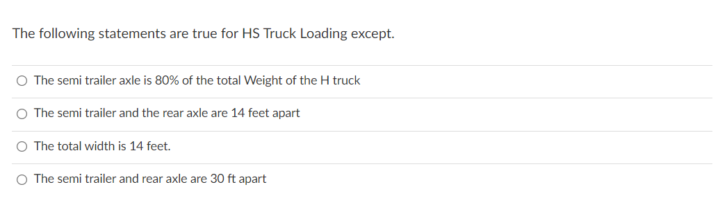 The following statements are true for HS Truck Loading except.
O The semi trailer axle is 80% of the total Weight of the H truck
O The semi trailer and the rear axle are 14 feet apart
O The total width is 14 feet.
O The semi trailer and rear axle are 30 ft apart
