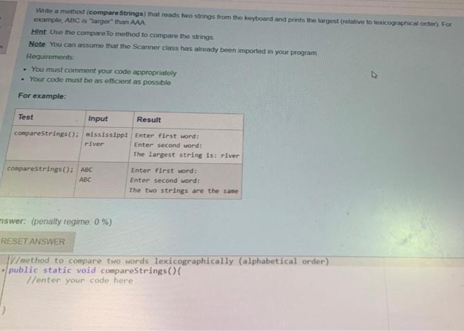 Write a method (compare Strings) that reads two strings from the keyboard and prints the largest (retative to kexicographical order). For
example, ABC is larger" than AAA
Hint Use the compare To method to compare the strings
Note You can assume that the Scanner class has already been imported in your program
Requirements
• You must comment your code appropriately
• Your code must be as efficient as possible
For example:
Test
Input
Result
comparestrings(): mississippi Enter first Mord:
Enter second word:
river
The largest string is: river
comparestrings (): ABC
Enter first word:
ABC
Enter second word:
The two strings are the same
mswer: (penalty regime: 0 %)
RESET ANSWER
V/method to compare two words lexicographically (alphabetical order)
public static void compareStrings (){
//enter your code here
