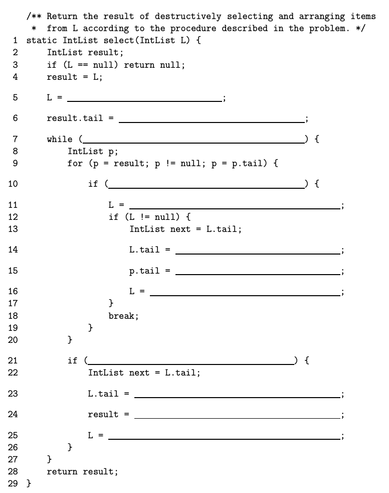 /** Return the result of destructively selecting and arranging items
from L according to the procedure described in the problem. */
static IntList select (IntList L) {
1
IntList result;
if (L == null) return null;
3
4
result = L;
L =
6.
result.tail =
while (
IntList p;
8
for (p = result; p != null; p = p.tail) {
10
if (
{
11
L =
12
if (L != null) {
13
IntList next = L.tail;
14
L.tail =
15
p. tail =
16
L =
17
}
break;
}
}
18
19
20
21
if
{
22
IntList next = L.tail;
23
L.tail =
24
result =
25
L =
}
}
26
27
28
return result;
29 }
