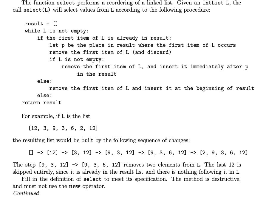 The function select performs a reordering of a linked list. Given an IntList L, the
call select (L) will select values from L according to the following procedure:
result =
while L is not empty:
if the first item of L is already in result:
let p be the place in result where the first item of L occurs
remove the first item of L (and discard)
if L is not empty:
remove the first item of L, and insert it immediately after p
in the result
else:
remove the first item ofL and insert it at the beginning of result
else:
return result
For example, if L is the list
[12, 3, 9, 3, 6, 2, 12]
the resulting list would be built by the following sequence of changes:
[] -> [12] -> [3, 12] - [9, 3, 12] -> [9, 3, 6, 12] -> [2, 9, 3, 6, 12]
The step [9, 3, 12] -> [9, 3, 6, 12] removes two elements from L. The last 12 is
skipped entirely, since it is already in the result list and there is nothing following it in L.
Fill in the definition of select to meet its specification. The method is destructive,
and must not use the new operator.
Continued
