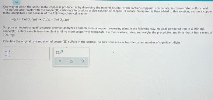 One way in which the useful metal copper is produced is by dissolving the mineral azurite, which contains copper(II) carbonate, in concentrated sulfuric acid.
The sulfuric acid reacts with the copper(II) carbonate to produce a blue solution of copper(I1) sulfate. Scrap iron is then added to this solution, and pure copper
metal precipitates out because of the following chemical reaction:
Fe(s) + CuSO, (aa)
- Cu(s) + FeSO (aq)
Suppose an industrial quality-control chemist analyzes a sample from a copper processing plant in the following way. He adds powdered iron to a 400. ml.
copper(II) sulfate sample from the plant until no more copper will precipitate. He then washes, dries, and weighs the precipitate, and finds that it has a mass of
100. mg.
Calculate the original concentration of copper(II) sulfate in the sample. Be sure your answer has the correct number.of significant digits.
