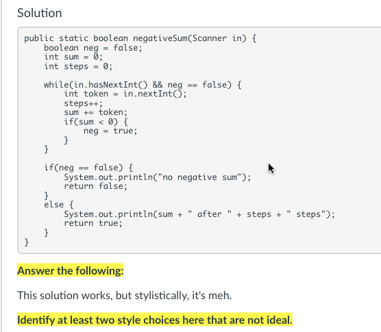 Solution
public static boolean negativeSum(Scanner in) {
boolean neg = false;
int sum = 0;
int steps = 0;
while(in.hasNextInt() && neg == false) {
int token = in.nextInt();
steps++;
sum += token;
if(sum < 0) {
neg - true;
}
}
if(neg == false) {
System.out.println("no negative sum");
return false;
}.
else {
System.out.println(sum + " after
return true;
}
}
+ steps + " steps");
Answer the following:
This solution works, but stylistically, it's meh.
Identify at least two style choices here that are not ideal.
