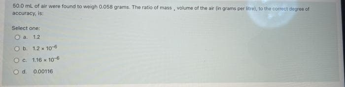 50.0 mL of air were found to weigh 0.058 grams. The ratio of mass, volume of the air (in grams per litre), to the correct degree of
accuracy, is:
Select one:
O a.
1.2
O b. 1.2 x 10-6
O c. 1.16 x 10-6
O d. 0.00116
