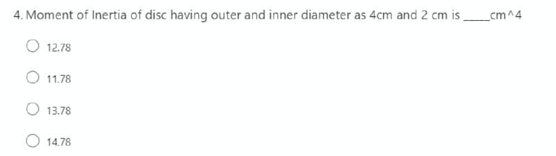 4. Moment of Inertia of disc having outer and inner diameter as 4cm and 2 cm is_cm^4
12.78
11.78
O 13.78
O 14.78
