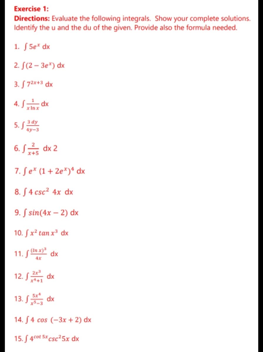 Exercise 1:
Directions: Evaluate the following integrals. Show your complete solutions.
Identify the u and the du of the given. Provide also the formula needed.
1. S 5e* dx
2. S(2 – 3e*) dx
3. S 72*+3 dx
4. S dx
x In x
3 dy
5. S
4у-3
6. S dx 2
x+5
7. Se* (1+ 2e*)* dx
8. S 4 csc² 4x dx
9. S sin(4x – 2) dx
10. Sx² tan x³ dx
(In x) dx
11. S"
4x
2x3
12. S dx
x++1
5x
13. S dx
14. S 4 cos (-3x + 2) dx
15. S 4cot 5x csc²5x dx
