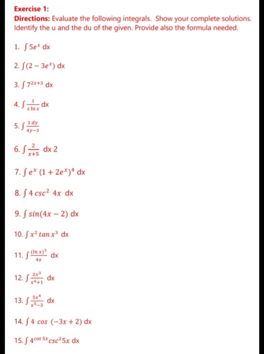 Exercise 1:
Directions: Evaluate the following integrals. Show your complete solutions.
Identify the u and the du of the given. Provide also the formula needed.
1. ƒ 5e* dx
2. S(2 – 3e*) dx
3. S 72x+3 dx
4. dx
x In x
3 dy
5. S
4у-3
6. S dx 2
x+5
7. Se* (1+ 2e*)* dx
8. S 4 csc² 4x dx
9. S sin(4x – 2) dx
10. S x² tan x³ dx
(In x) dx
11. S"
4x
2x3
12. S
5x
13. S dx
14. S4 cos (-3x + 2) dx
15. S 4cot 5x csc²5x dx
