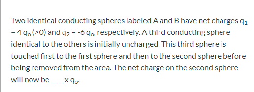 Two identical conducting spheres labeled A and B have net charges q1
= 4 q. (>0) and q2 = -6 9o, respectively. A third conducting sphere
identical to the others is initially uncharged. This third sphere is
touched first to the first sphere and then to the second sphere before
being removed from the area. The net charge on the second sphere
will now be
x 9o.
