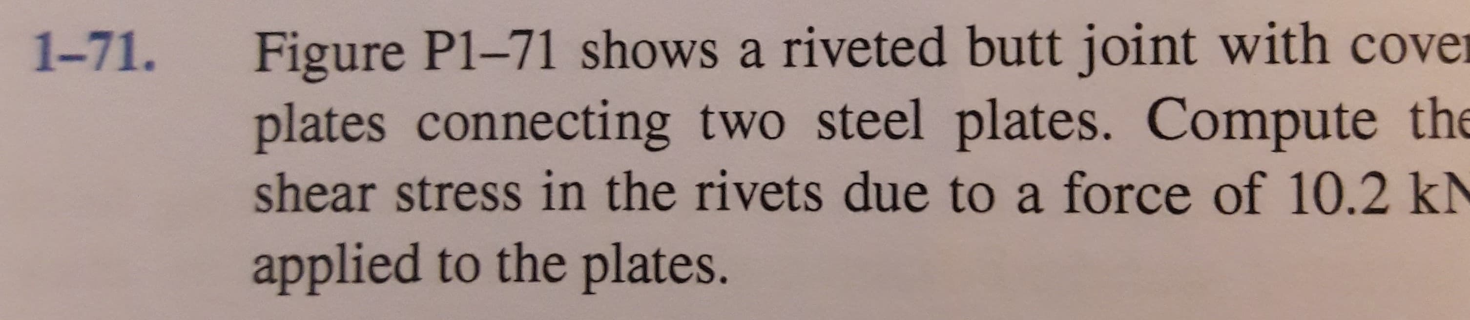 Figure P1-71 shows a riveted butt joint with cover
plates connecting two steel plates. Compute the
1-71.
shear stress in the rivets due to a force of 10.2 kN
applied to the plates.
