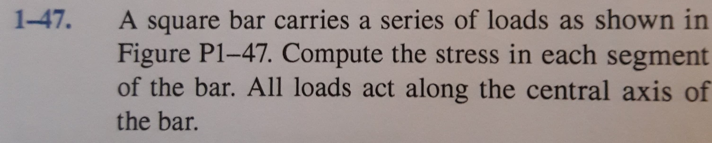 A square bar carries a series of loads as shown in
Figure P1-47. Compute the stress in each segment
of the bar. All loads act along the central axis of
1-47.
the bar.
