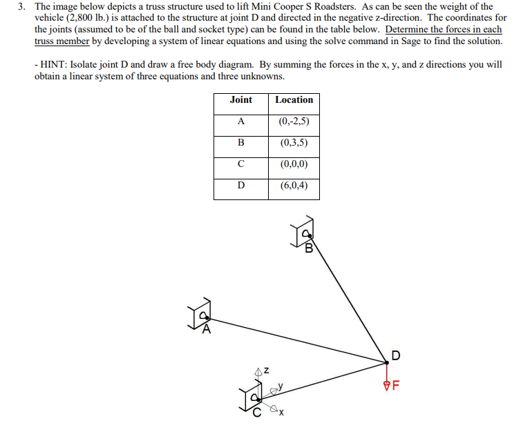 3. The image below depicts a truss structure used to lift Mini Cooper S Roadsters. As can be seen the weight of the
vehicle (2,800 lb.) is attached to the structure at joint D and directed in the negative z-direction. The coordinates for
the joints (assumed to be of the ball and socket type) can be found in the table below. Determine the forces in each
truss member by developing a system of linear equations and using the solve command in Sage to find the solution.
- HINT: Isolate joint D and draw a free body diagram. By summing the forces in the x, y, and z directions you will
obtain a linear system of three equations and three unknowns.
Joint
Location
(0,-2,5)
(0,3,5)
(0,0,0)
(6,0,4)
OF
хX
