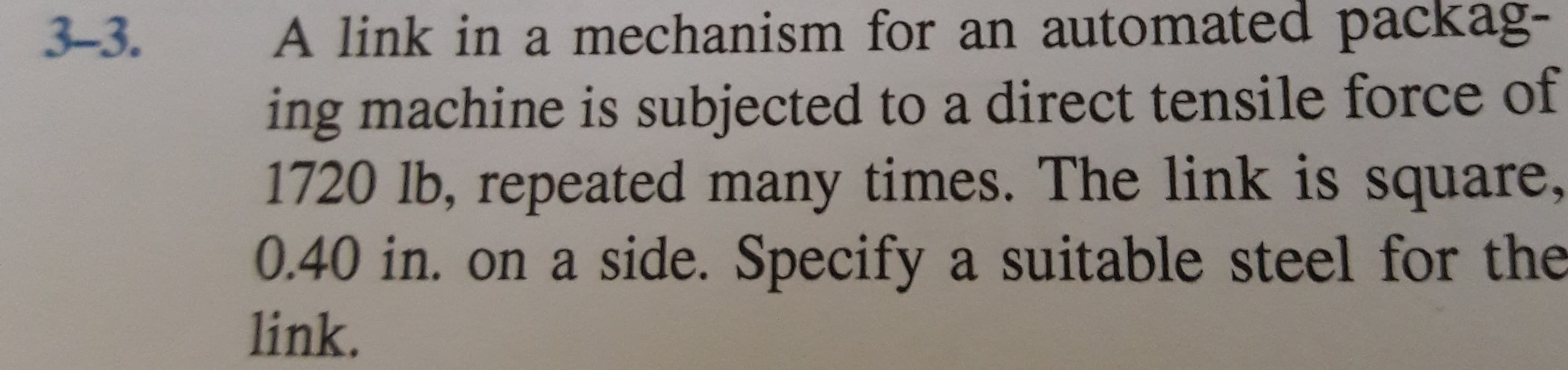 A link in a mechanism for an automated packag-
ing machine is subjected to a direct tensile force of
1720 lb, repeated many times. The link is square,
0.40 in. on a side. Specify a suitable steel for the
3-3.
link.
