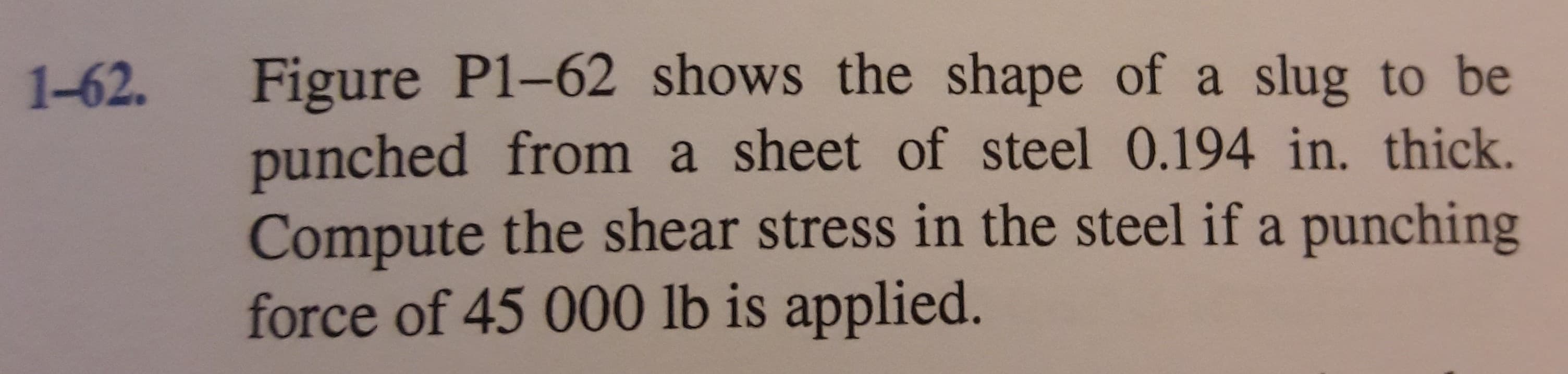 Figure P1-62 shows the shape of a slug to be
punched from a sheet of steel 0.194 in. thick.
Compute the shear stress in the steel if a punching
force of 45 000 lb is applied.
1-62.
