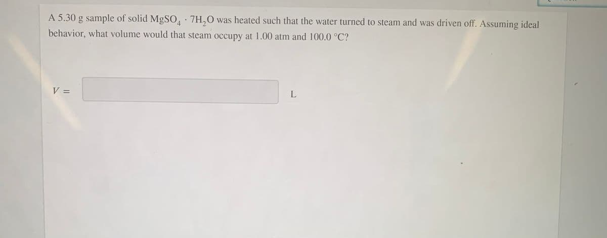 A 5.30 g sample of solid MgSO, · 7H,0 was heated such that the water turned to steam and was driven off. Assuming ideal
behavior, what volume would that steam occupy at 1.00 atm and 100.0 °C?
V =
