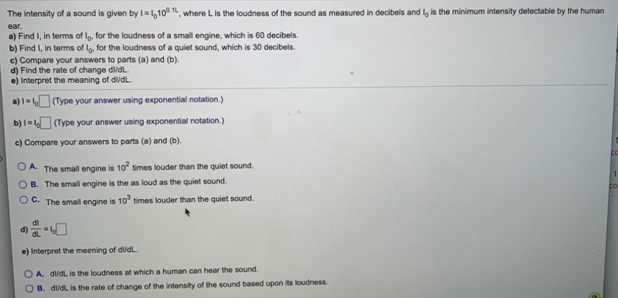 The intensity of a sound is given by I=1,100.1t, where L is the loudness of the sound as measured in decibels and l, is the minimum intensity detectable by the human
ear.
a) Find I, in terms of l9, for the loudness of a small engine, which is 60 decibels.
b) Find I, in terms of lo, for the loudness of a quiet sound, which is 30 decibels.
c) Compare your answers to parts (a) and (b).
d) Find the rate of change dl/dL.
e) Interpret the meaning of dl/dL.
a) I = l (Type your answer using exponential notation.)
b)I= (Type your answer using exponential notation.)
c) Compare your answers to parts (a) and (b).
O A.
The small engine is 10° times louder than the quiet sound,
B. The small engine is the as loud as the quiet sound.
to
O C. The small engine is 10° times louder than the quiet sound.
IP
dL
e) Interpret the meening of dl/dL.
A. dl/dL is the loudness at which a human can hear the sound.
B. dl/dL is the rate of change of the intensity of the sound based upon its loudness.
