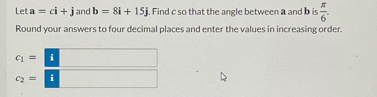 Let a = ci + j and b = 8i + 15j. Find c so that the angle between a and b is
Round your answers to four decimal places and enter the values in increasing order.
C1
C2 =
II
