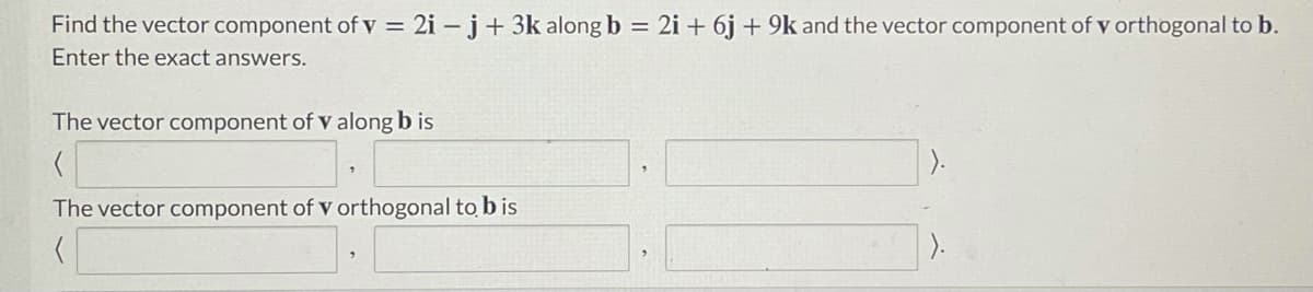 Find the vector component of v = 2i – j+ 3k along b = 2i + 6j + 9k and the vector component of v orthogonal to b.
Enter the exact answers.
The vector component of v along b is
).
The vector component of v orthogonal to b is
).
