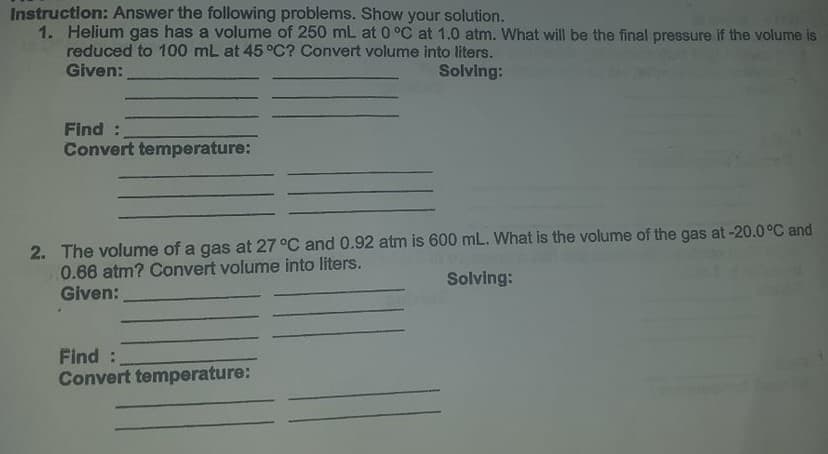 Instruction: Answer the following problems. Show your solution.
1. Helium gas has a volume of 250 mL at 0 °C at 1.0 atm. What will be the final pressure if the volume is
reduced to 100 mL at 45 °C? Convert volume into liters.
Given:
Solving:
Find :
Convert temperature:
2. The volume of a gas at 27 °C and 0.92 atm is 600 mL. What is the volume of the gas at -20.0°C and
0.66 atm? Convert volume into liters.
Given:
Solving:
Find:
Convert temperature:
