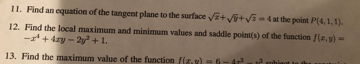 11. Find an equation of the tangent plane to the surface Vr+Vy+Vz =4 at the point P(4,1, 1).
12. Find the local maximum and minimum values and saddle point(s) of the function f(x, y) =
-x4 + 4xy – 2y² + 1.
2 subiect to
13. Find the maximum value of the function f(x,y) = 6 - 47?
