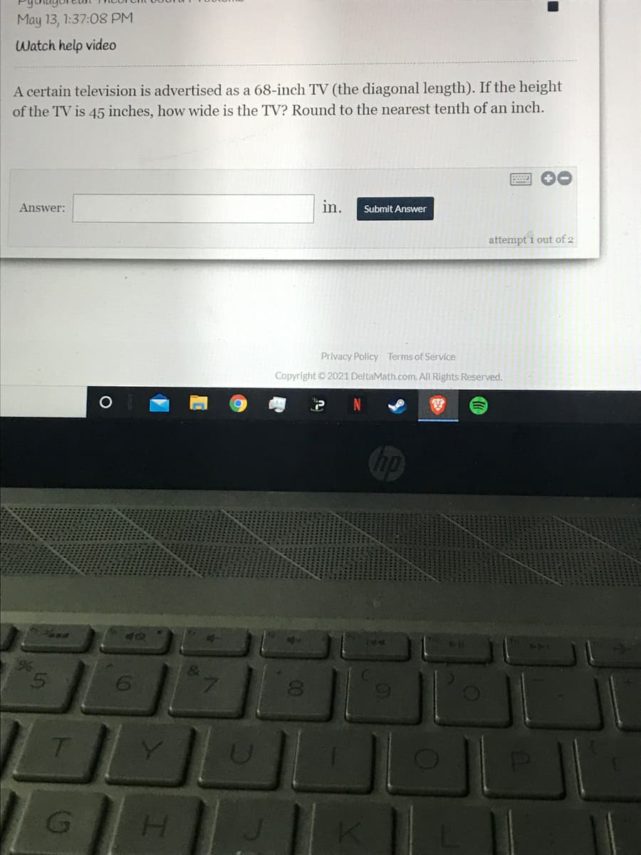 May 13, 1:37:08 PM
Watch help video
A certain television is advertised as a 68-inch TV (the diagonal length). If the height
of the TV is 45 inches, how wide is the TV? Round to the nearest tenth of an inch.
Answer:
in.
Submit Answer
attempt 1 out of 2
Privacy Policy Terms of Service
Copyright 2021 DeltaMath.com. All Rights Reserved.
140
