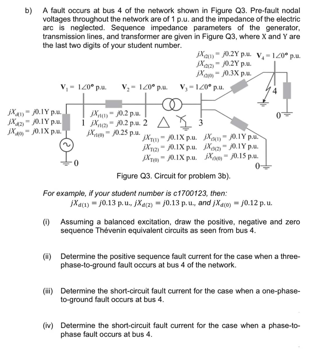 A fault occurs at bus 4 of the network shown in Figure Q3. Pre-fault nodal
b)
voltages throughout the network are of 1 p.u. and the impedance of the electric
arc is neglected. Sequence impedance parameters of the generator,
transmission lines, and transformer are given in Figure Q3, where X and Y are
the last two digits of your student number.
jX2) = j0.2Y p.u. V=120° p.u.
jX22) = j0.2Y p.u.
jX2(0) = j0.3X p.u.
%3D
V =
= 1Z0° p.u.
V, = 120° p.u.
V3 = 120° p.u.
jXa1) = j0.1Y p.u.
jX«2) = j0.1Y p.u.
jX a0) = j0.1X p.u.
jX11(1) = j0.2 p.u.
1 jXn2) = j0.2 p.u. 2 A
jX1(0) = j0.25 p.u.
3
jXT(1) = j0.1X p.u. jXB1) = j0.1Y p.u.
jXr2) = j0.1X p.u. jXB(2) = j0.1Y p.u.
jXT0) = j0.1X p.u. jX3(0) = j0.15 p.u.
%3D
%3D
%3D
%3D
%3D
Figure Q3. Circuit for problem 3b).
For example, if your student number is c1700123, then:
jXa(1) = j0.13 p.u., jXa(2) = j0.13 p. u., and jXaco) = j0.12 p. u.
(i) Assuming a balanced excitation, draw the positive, negative and zero
sequence Thévenin equivalent circuits as seen from bus 4.
(ii)
Determine the positive sequence fault current for the case when a three-
phase-to-ground fault occurs at bus 4 of the network.
(iii) Determine the short-circuit fault current for the case when a one-phase-
to-ground fault occurs at bus 4.
(iv) Determine the short-circuit fault current for the case when a phase-to-
phase fault occurs at bus 4.
