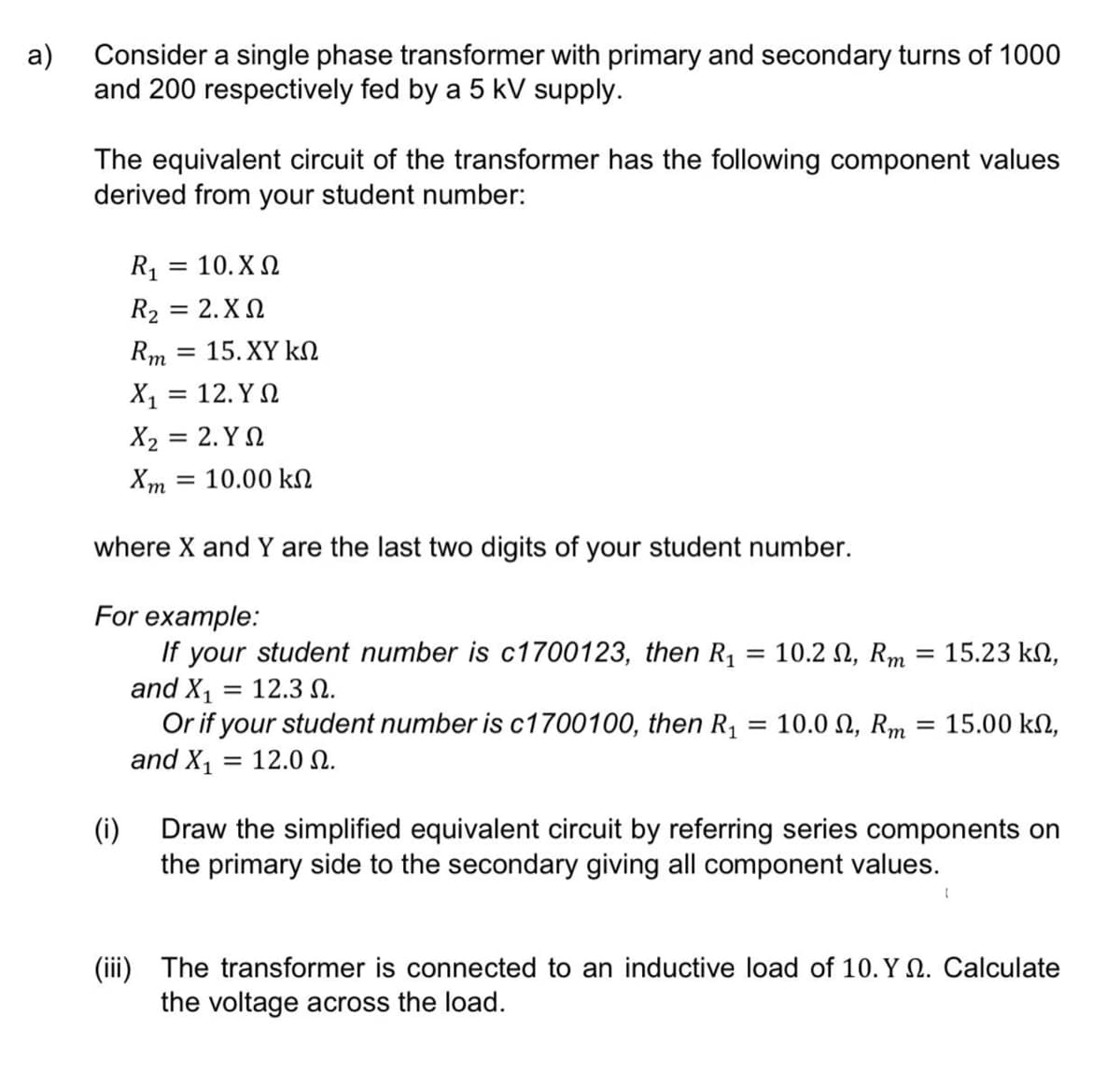 a)
Consider a single phase transformer with primary and secondary turns of 1000
and 200 respectively fed by a 5 kV supply.
The equivalent circuit of the transformer has the following component values
derived from your student number:
R1 = 10.XN
R2 = 2. XN
Rm = 15. XY kN
%3D
X1 = 12. Y N
X2 = 2. Y N
Xm = 10.00 kN
where X and Y are the last two digits of your student number.
For example:
If your student number is c1700123, then R1
and X1
Or if your student number is c1700100, then R1
and X1
10.2 2, Rm
15.23 kN,
12.3 N.
%3D
= 10.0 N, Rm = 15.00 kN,
= 12.0 N.
(i)
Draw the simplified equivalent circuit by referring series components on
the primary side to the secondary giving all component values.
(iii) The transformer is connected to an inductive load of 10. Y Q. Calculate
the voltage across the load.
