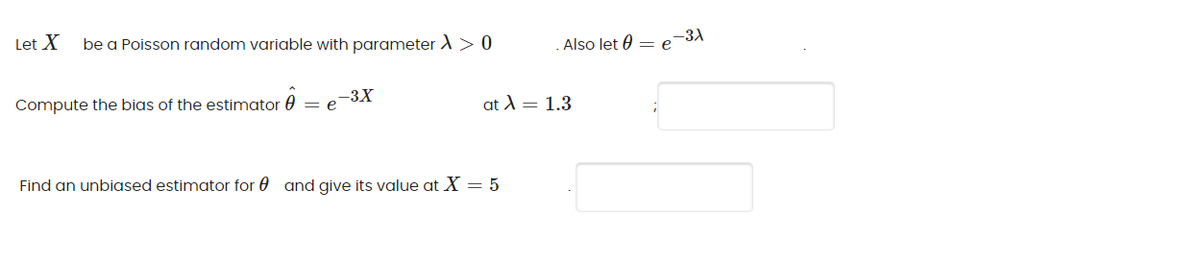 -3A
Let X
be a Poisson random variable with parameter A> 0
Also let 0 = e
Compute the bias of the estimator 0
-3X
e
at A = 1.3
Find an unbiased estimator for 0 and give its value at X = 5
