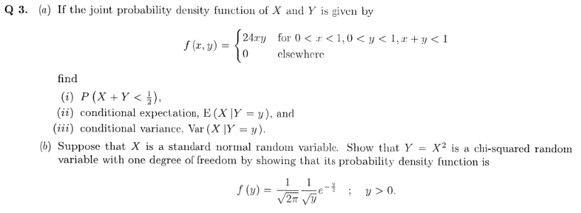 Q 3. (a) If the joint probability density function of X and Y is given by
| 24:ry for 0 < r < 1,0 < y < 1, r + y < 1
S (x, y) =
elsewhere
find
(i) P(X +Y < ),
(ii) conditional expectation, E (X |Y = y), and
(iii) conditional variance, Var (X |Y = y).
(b) Suppose that X is a standard normal random variable. Show that Y
variable with one degree of freedom by showing that its probability density function is
X² is a chi-squared random
1 1
V2T V
f (y) =
; y> 0.
