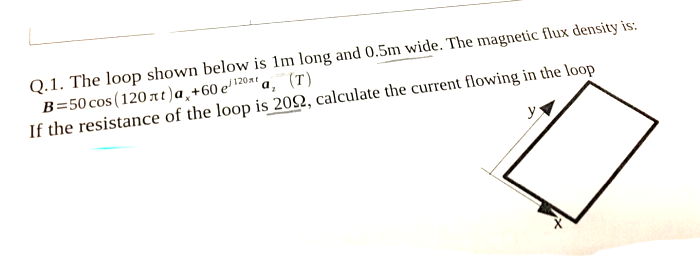 Q.1. The loop shown below is 1m long and 0.5m wide. The magnetic flux density is:
B=50 cos (120 at)a,+60 e'120x' a, (T)
If the resistance of the loop is 202, calculate the current flowing in the loop
y
