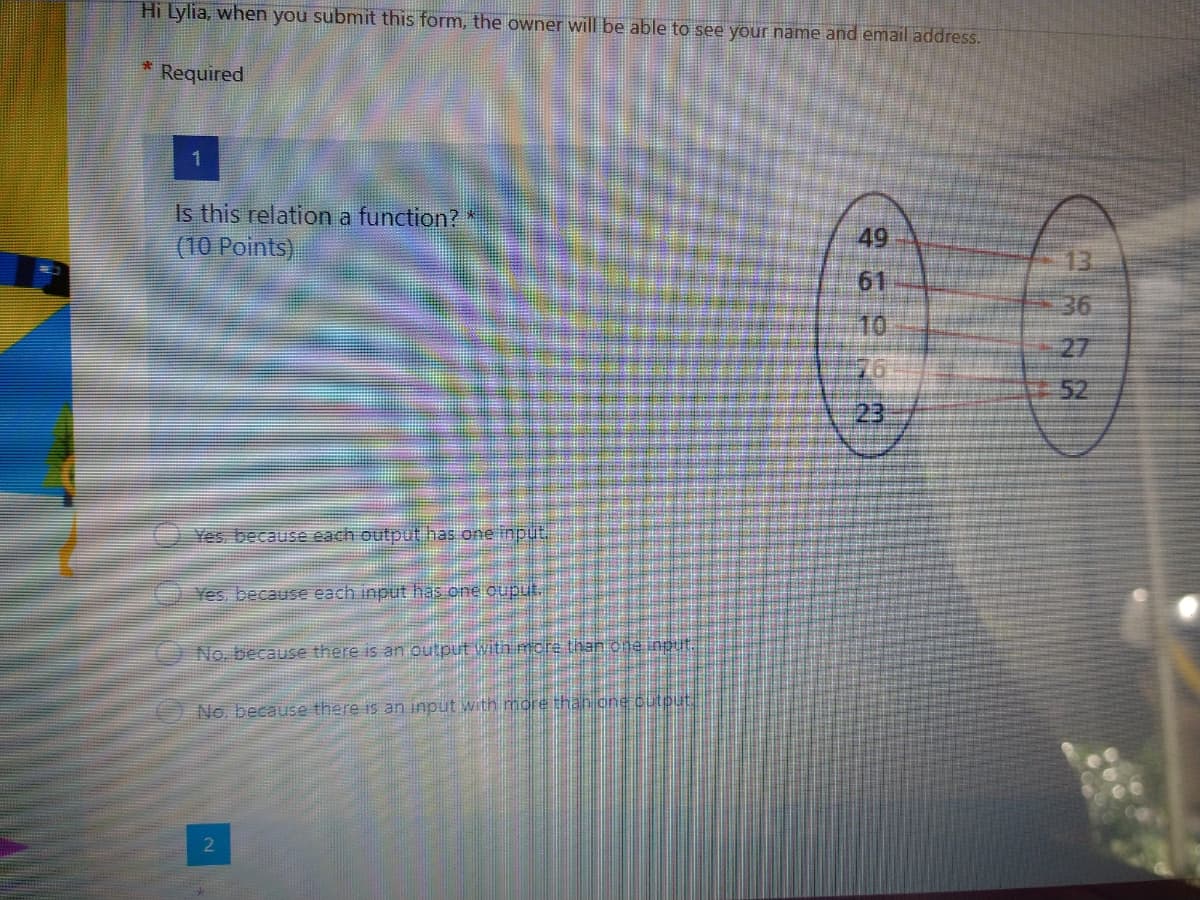 Hi Lylia, when you submit this form, the owner will be able to see your name and email address.
Required
1.
Is this relation a function?
49
(10 Points)
13.
61
36
10
27
76
52
23
Yes, because each output has one input.
Yes, because each input has one ouput.
No, because there is an output with mcre than che ingut.
No. because there is an input with more thah cne cutput
