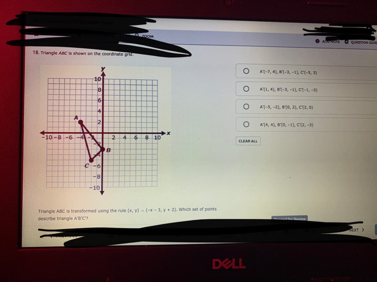 Fall Semes
--A zOOM
ADU NOTE
O QUESTION GUID
18. Triangle ABC Is shown on the coordinate grid.
A'(-7, 4), B'(-3,-1), C'(-5, 3)
10
8
A'(1, 4), B'(-3, -1), C'(-1, -3)
A'(-5, -2), B'(0, 2), C'(2, 0)
4
2
A'(4, 4), B'(0, -1), C'(2, -3)
-10 -8 -6
4.
8 10
CLEAR ALL
С -6
-8
-10
Triangle ABC is transformed using the rule (x, y) - (-x - 3, y + 2). Which set of points
describe triangle A'B'C'?
r ed for Review
NEXT >
DELL
