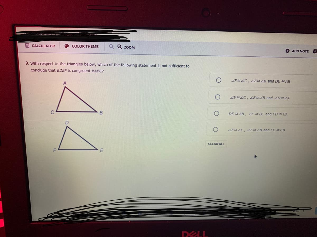 E CALCULATOR
O COLOR THEME
Q Q ZOOM
ADD NOTE
9. With respect to the triangles below, which of the following statement is not sufficient to
conclude that ADEF is congruent AABC?
ZFEZC, ZE ZB and DE E AB
A
ZF ZC, E ZB and ZD ZA
B
DE E AB, EF = BC and FD = CA
ZF LC, ZE ZB and FE CB
CLEAR ALL
DELL
