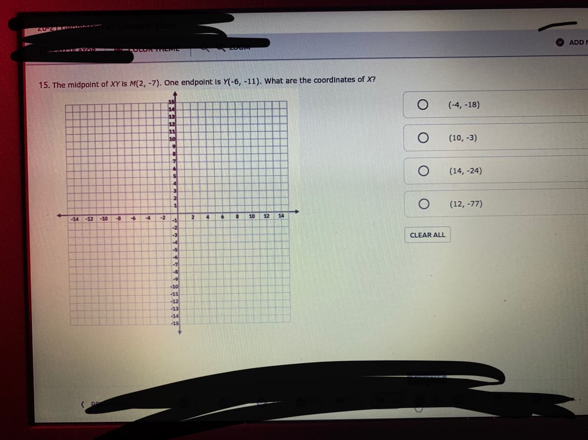 20Z ntar
ADD M
15. The midpolnt of XY Is M(2, -7). One endpolnt Is Y(-6, -11). What are the coordinates of X?
(-4, -18)
13
(10, -3)
(14, -24)
2
(12, -77)
-14
-12
-10
-8
-6
-4
-2
2
6.
10
12
14
CLEAR ALL
-7
-10
-11
-12
-13
-14
-15
