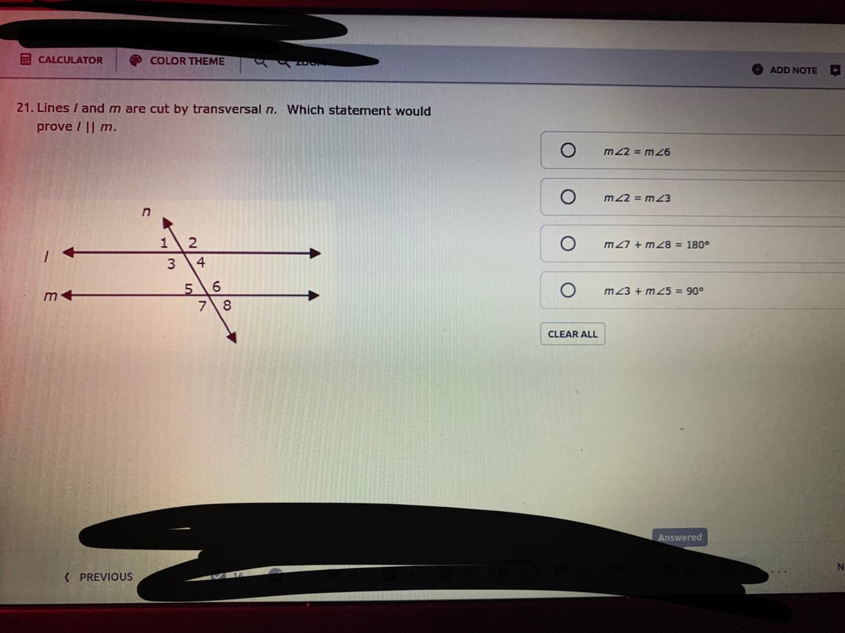 E CALCULATOR
COLOR THEME
ADD NOTE
21. Lines / and m are cut by transversal n. Which statement would
prove / || m.
m 22 = m46
m22 = m23
m 27 + m28 = 180°
4.
5.
7 8
m23 + m25 = 90°
CLEAR ALL
Answered
( PREVIOUS
