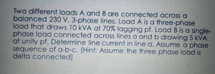 Two different loads A and B are connected across a
balanced 230 V, 3-phase lines. Load A is a three-phase
load that draws 10 kVA at 70% lagging pf. Load B is a single-
phase load connected across lines a and b drawing 5 kVA
at unity pf. Determine line current in line a. Assume a phase
sequence of a-b-c. (Hint: Assume the three phase load is
delta connected)