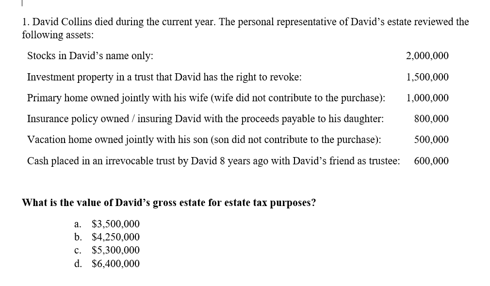 1. David Collins died during the current year. The personal representative of David's estate reviewed the
following assets:
Stocks in David's name only:
2,000,000
Investment property in a trust that David has the right to revoke:
1,500,000
Primary home owned jointly with his wife (wife did not contribute to the purchase):
1,000,000
Insurance policy owned / insuring David with the proceeds payable to his daughter:
800,000
Vacation home owned jointly with his son (son did not contribute to the purchase):
500,000
Cash placed in an irrevocable trust by David 8 years ago with David's friend as trustee:
600,000
What is the value of David's gross estate for estate tax purposes?
$3,500,000
b. $4,250,000
а.
c. $5,300,000
d. $6,400,000
