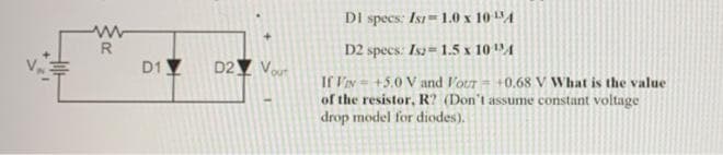 DI specs: Is 1.0 x 10 A
R
D2 specs: Isa= 1.5 x 10 A
D1 Y
D2Y Vour
If VIN-+5.0 V and lour +0.68 V What is the value
of the resistor, R? (Don't assume constant voltage
drop model for diodes).
