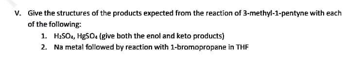 V. Give the structures of the products expected from the reaction of 3-methyl-1-pentyne with each
of the following:
1. H₂SO4, HgSO4 (give both the enol and keto products)
2. Na metal followed by reaction with 1-bromopropane in THF