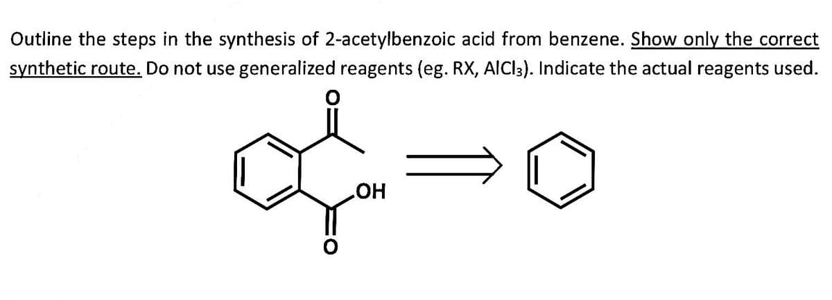 Outline the steps in the synthesis of 2-acetylbenzoic acid from benzene. Show only the correct
synthetic route. Do not use generalized reagents (eg. RX, AICI3). Indicate the actual reagents used.
&
OH