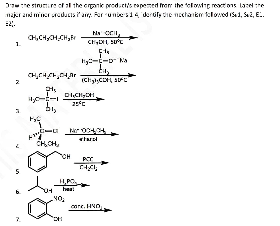 Draw the structure of all the organic product/s expected from the following reactions. Label the
major and minor products if any. For numbers 1-4, identify the mechanism followed (SN1, SN2, E1,
E2).
1.
2.
3.
4.
5.
6.
7.
CH3CH₂CH₂CH₂ Br
CH3CH₂CH₂CH₂Br
CH 3
H3C-C-I
CH 3
H3C
H
C-CI
CH₂CH3
OH
OH
CH3CH₂OH
25°C
OH
H₂PO4
heat
NO₂
Na+ OCH 3
CH3OH, 50°C
CH3
H₂C-C-O-+Na
CH3
(CH3)3COH, 50°C
Na+ OCH₂CH3
ethanol
PCC
CH₂Cl₂
conc. HNO3,