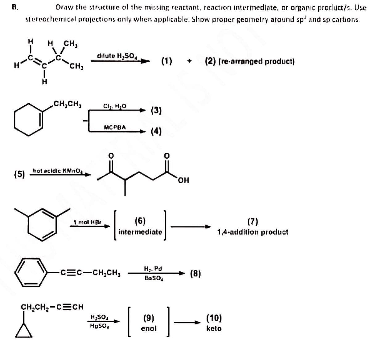 B.
(5)
Draw the structure of the missing reactant, reaction intermediate, or organic product/s. Use
stereochemical projections only when applicable. Show proper geometry around sp' and sp carbons.
H CH,
CH₂
ㅅ
CH₂CH₂
hot acidic KMnO₂
diluto H₂50,
1 mol HBr
CH₂CH₂-CECH
CI., H.O
MCPBA
-C=C-CH₂CH,
H.SO,
Hp50,
(6)
intermediate
[
(1) + (2) (re-arranged product)
(3)
(4)
H₂. Pd
Ba50,
(9)
enol
OH
(8)
1 –
(7)
1,4-addition product
(10)
keto